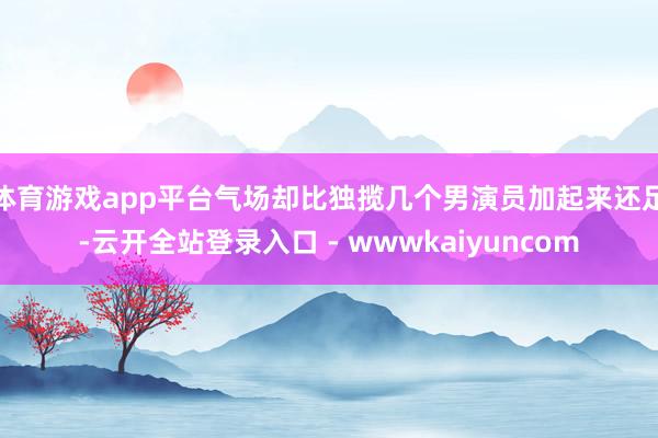 体育游戏app平台气场却比独揽几个男演员加起来还足-云开全站登录入口 - wwwkaiyuncom