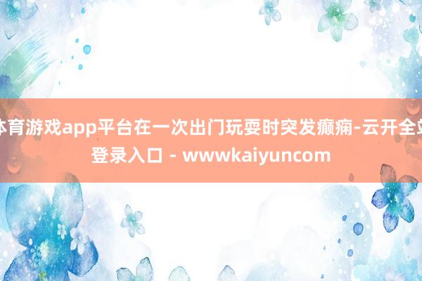 体育游戏app平台在一次出门玩耍时突发癫痫-云开全站登录入口 - wwwkaiyuncom