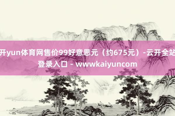开yun体育网售价99好意思元（约675元）-云开全站登录入口 - wwwkaiyuncom