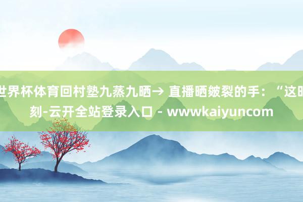 世界杯体育回村塾九蒸九晒→ 直播晒皴裂的手：“这时刻-云开全站登录入口 - wwwkaiyuncom