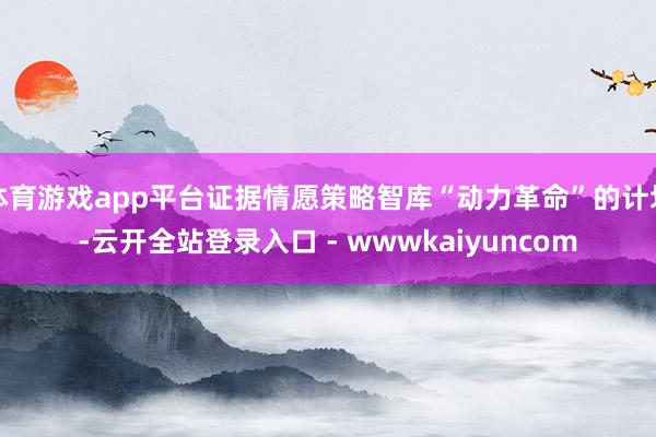 体育游戏app平台证据情愿策略智库“动力革命”的计划-云开全站登录入口 - wwwkaiyuncom