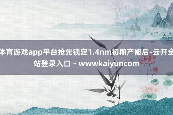 体育游戏app平台抢先锁定1.4nm初期产能后-云开全站登录入口 - wwwkaiyuncom
