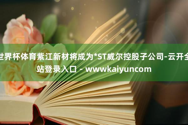 世界杯体育紫江新材将成为*ST威尔控股子公司-云开全站登录入口 - wwwkaiyuncom