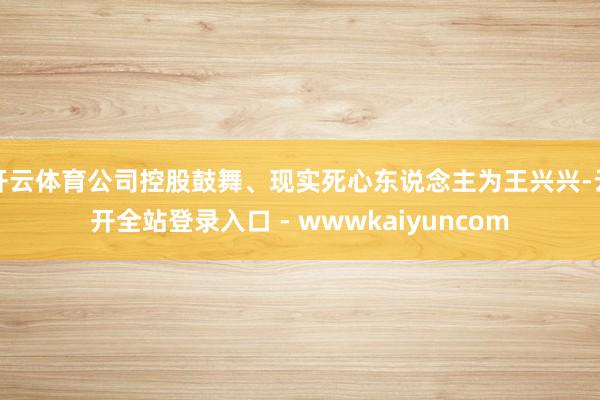 开云体育公司控股鼓舞、现实死心东说念主为王兴兴-云开全站登录入口 - wwwkaiyuncom
