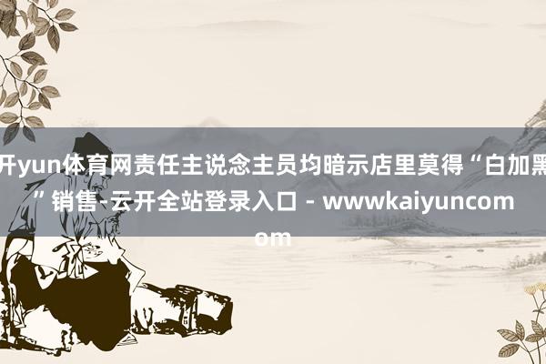 开yun体育网责任主说念主员均暗示店里莫得“白加黑”销售-云开全站登录入口 - wwwkaiyuncom