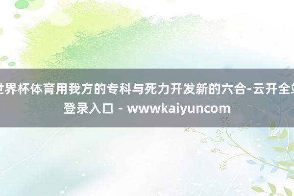 世界杯体育用我方的专科与死力开发新的六合-云开全站登录入口 - wwwkaiyuncom
