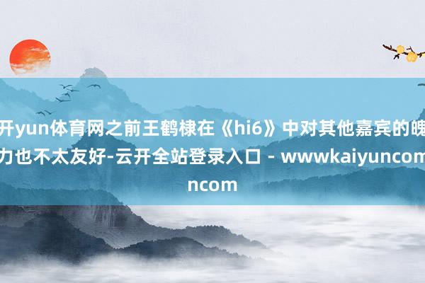 开yun体育网之前王鹤棣在《hi6》中对其他嘉宾的魄力也不太友好-云开全站登录入口 - wwwkaiyuncom