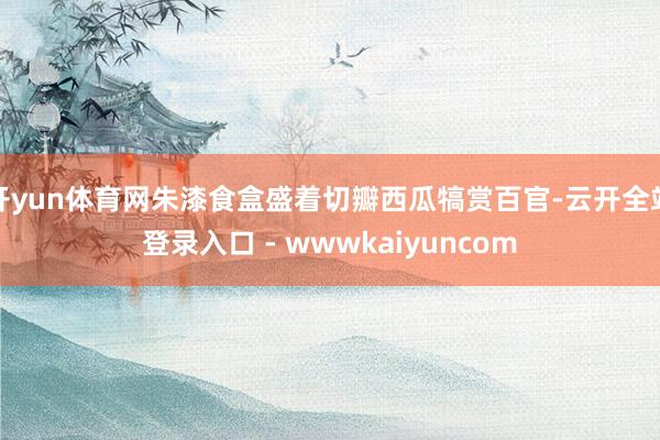 开yun体育网朱漆食盒盛着切瓣西瓜犒赏百官-云开全站登录入口 - wwwkaiyuncom