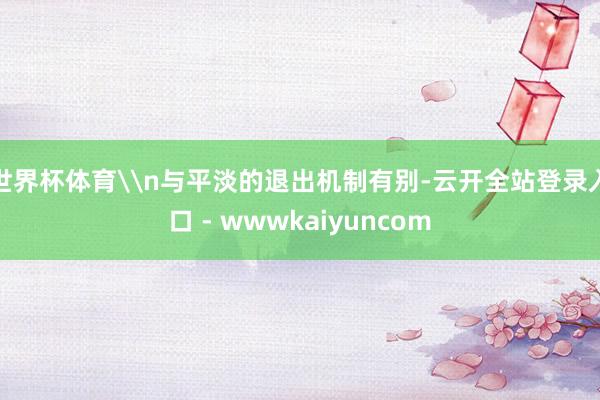 世界杯体育\n与平淡的退出机制有别-云开全站登录入口 - wwwkaiyuncom
