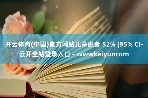 开云体育(中国)官方网站儿童患者 52% [95% CI-云开全站登录入口 - wwwkaiyuncom