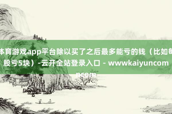 体育游戏app平台除以买了之后最多能亏的钱(比如每股亏5块)-云开全站登录入口 - wwwkaiyuncom
