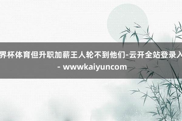世界杯体育但升职加薪王人轮不到他们-云开全站登录入口 - wwwkaiyuncom
