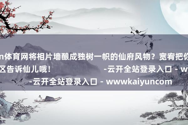 开yun体育网将相片墙酿成独树一帜的仙府风物?宽宥把你的念念法写在留言区告诉仙儿哦! -云开全站登录入口 - wwwkaiyuncom