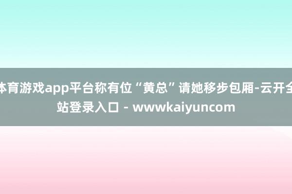 体育游戏app平台称有位“黄总”请她移步包厢-云开全站登录入口 - wwwkaiyuncom
