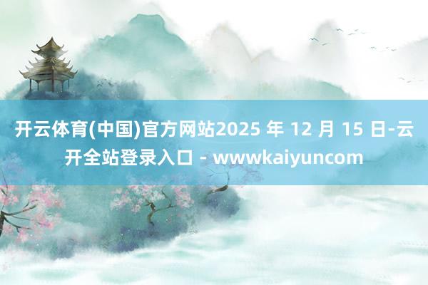 开云体育(中国)官方网站2025 年 12 月 15 日-云开全站登录入口 - wwwkaiyuncom