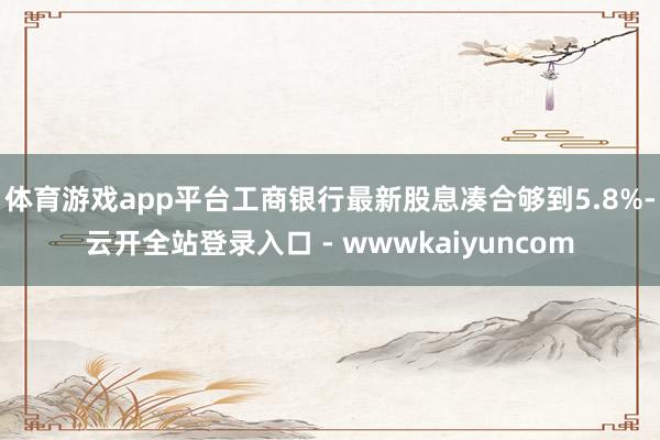 体育游戏app平台工商银行最新股息凑合够到5.8%-云开全站登录入口 - wwwkaiyuncom