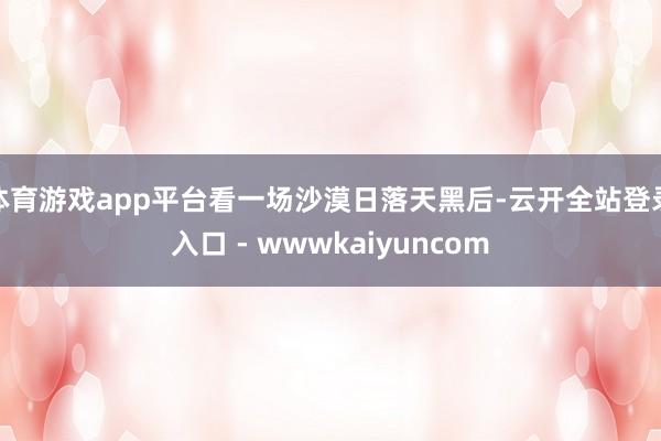 体育游戏app平台看一场沙漠日落天黑后-云开全站登录入口 - wwwkaiyuncom