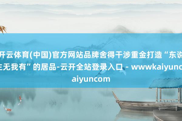 开云体育(中国)官方网站品牌舍得干涉重金打造“东说念主无我有”的居品-云开全站登录入口 - wwwkaiyuncom
