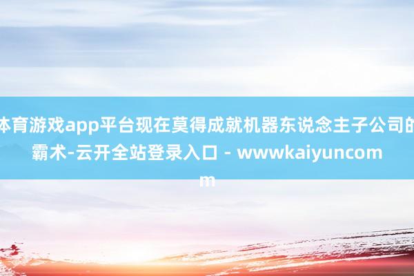体育游戏app平台现在莫得成就机器东说念主子公司的霸术-云开全站登录入口 - wwwkaiyuncom
