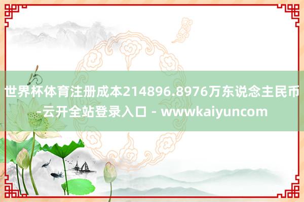 世界杯体育注册成本214896.8976万东说念主民币-云开全站登录入口 - wwwkaiyuncom