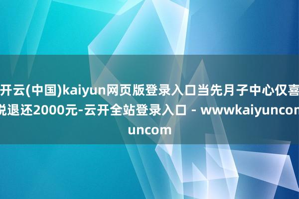 开云(中国)kaiyun网页版登录入口当先月子中心仅喜悦退还2000元-云开全站登录入口 - wwwkaiyuncom