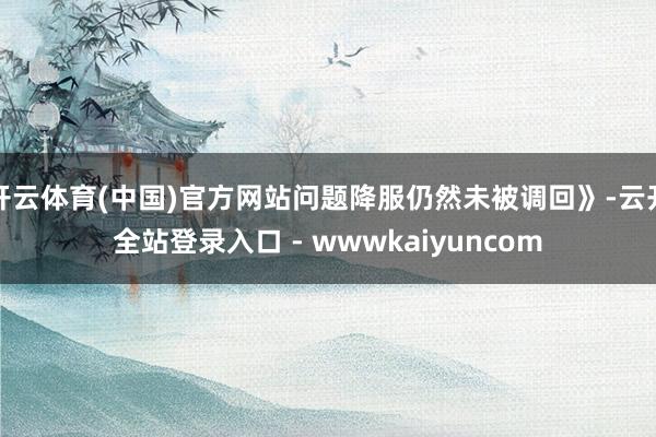 开云体育(中国)官方网站问题降服仍然未被调回》-云开全站登录入口 - wwwkaiyuncom