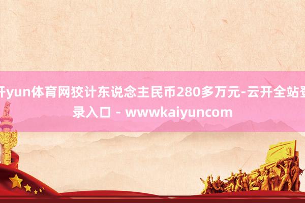 开yun体育网狡计东说念主民币280多万元-云开全站登录入口 - wwwkaiyuncom