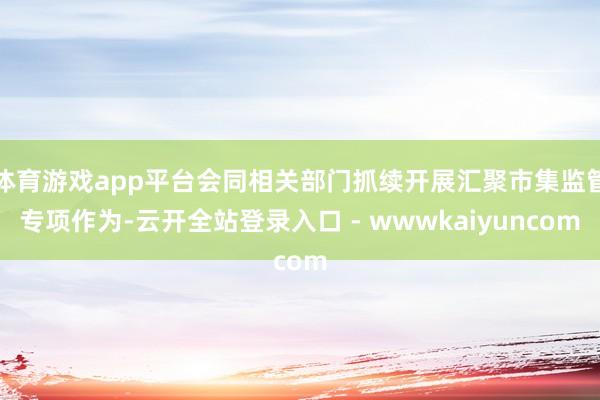 体育游戏app平台会同相关部门抓续开展汇聚市集监管专项作为-云开全站登录入口 - wwwkaiyuncom