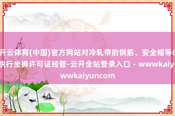 开云体育(中国)官方网站对冷轧带肋钢筋、安全帽等6种居品执行坐褥许可证经管-云开全站登录入口 - wwwkaiyuncom