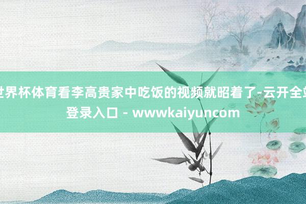 世界杯体育看李高贵家中吃饭的视频就昭着了-云开全站登录入口 - wwwkaiyuncom