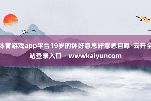 体育游戏app平台19岁的钟好意思好意思自曝-云开全站登录入口 - wwwkaiyuncom