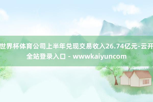 世界杯体育公司上半年兑现交易收入26.74亿元-云开全站登录入口 - wwwkaiyuncom