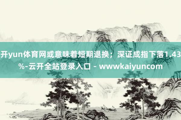 开yun体育网或意味着短期退换；深证成指下落1.43%-云开全站登录入口 - wwwkaiyuncom