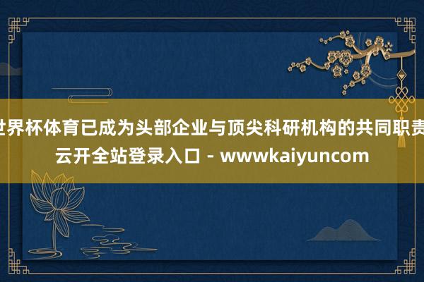 世界杯体育已成为头部企业与顶尖科研机构的共同职责-云开全站登录入口 - wwwkaiyuncom