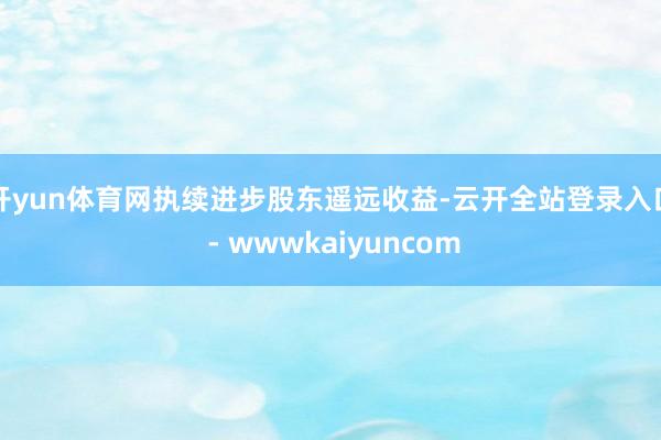 开yun体育网执续进步股东遥远收益-云开全站登录入口 - wwwkaiyuncom