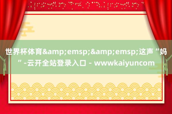 世界杯体育&emsp;&emsp;这声“妈”-云开全站登录入口 - wwwkaiyuncom