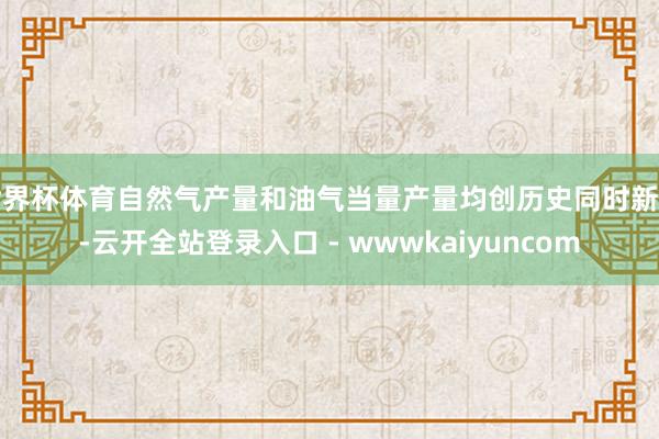 世界杯体育自然气产量和油气当量产量均创历史同时新高-云开全站登录入口 - wwwkaiyuncom