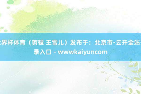 世界杯体育（剪辑 王雪儿）发布于：北京市-云开全站登录入口 - wwwkaiyuncom