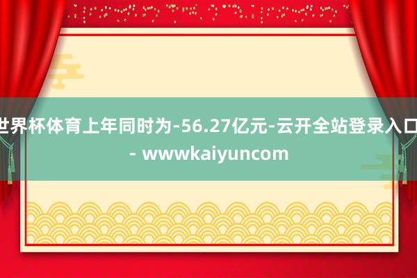 世界杯体育上年同时为-56.27亿元-云开全站登录入口 - wwwkaiyuncom