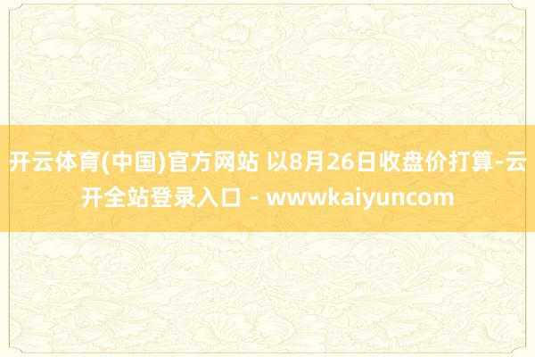 开云体育(中国)官方网站 　　以8月26日收盘价打算-云开全站登录入口 - wwwkaiyuncom
