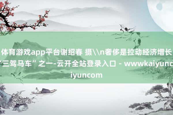 体育游戏app平台谢绍春 摄\n奢侈是拉动经济增长的“三驾马车”之一-云开全站登录入口 - wwwkaiyuncom