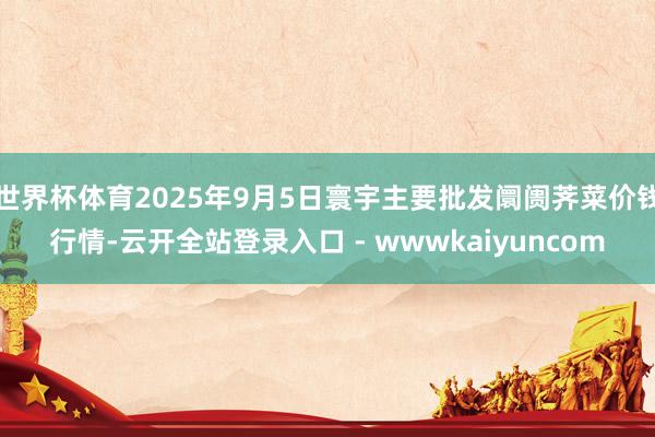 世界杯体育2025年9月5日寰宇主要批发阛阓荠菜价钱行情-云开全站登录入口 - wwwkaiyuncom