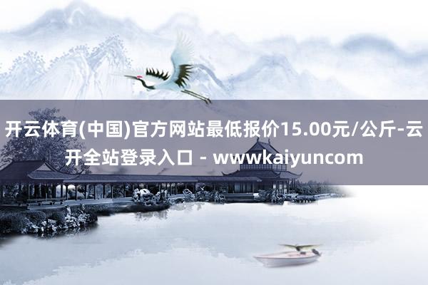 开云体育(中国)官方网站最低报价15.00元/公斤-云开全站登录入口 - wwwkaiyuncom