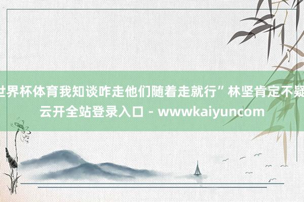 世界杯体育我知谈咋走他们随着走就行”林坚肯定不疑-云开全站登录入口 - wwwkaiyuncom