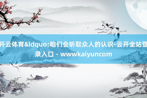 开云体育&ldquo;咱们会听取众人的认识-云开全站登录入口 - wwwkaiyuncom