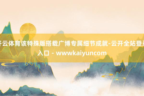 开云体育该特殊版搭载广博专属细节成就-云开全站登录入口 - wwwkaiyuncom