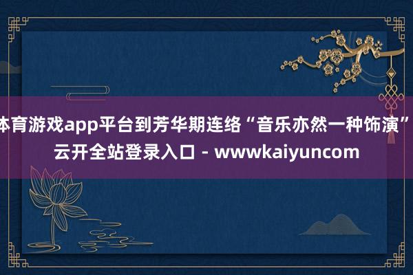 体育游戏app平台到芳华期连络“音乐亦然一种饰演”-云开全站登录入口 - wwwkaiyuncom
