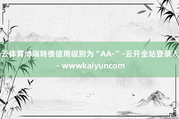 开云体育博瑞转债信用级别为“AA-”-云开全站登录入口 - wwwkaiyuncom