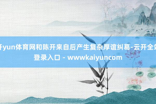 开yun体育网和陈开来自后产生复杂厚谊纠葛-云开全站登录入口 - wwwkaiyuncom