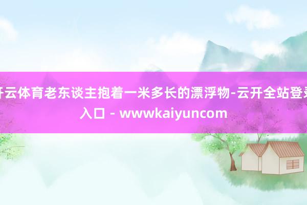 开云体育老东谈主抱着一米多长的漂浮物-云开全站登录入口 - wwwkaiyuncom